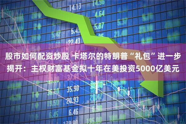 股市如何配资炒股 卡塔尔的特朗普“礼包”进一步揭开：主权财富基金拟十年在美投资5000亿美元