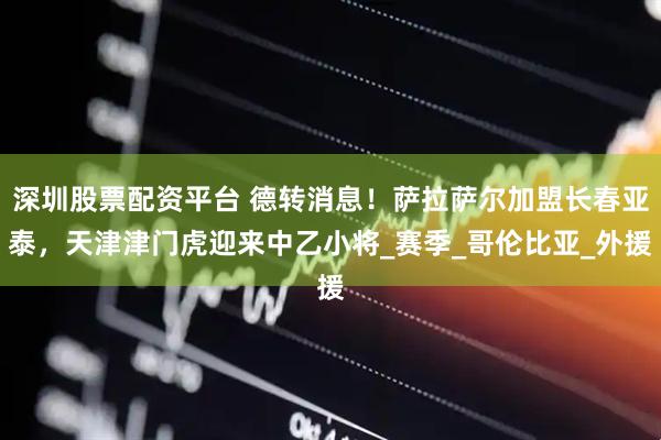 深圳股票配资平台 德转消息！萨拉萨尔加盟长春亚泰，天津津门虎迎来中乙小将_赛季_哥伦比亚_外援
