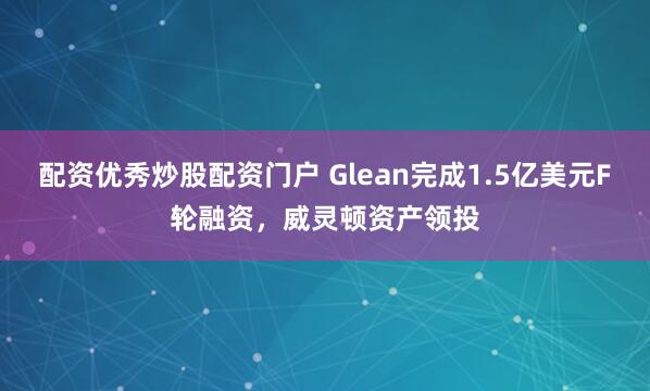 配资优秀炒股配资门户 Glean完成1.5亿美元F轮融资，威灵顿资产领投