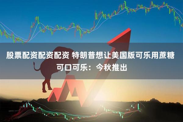 股票配资配资配资 特朗普想让美国版可乐用蔗糖 可口可乐：今秋推出