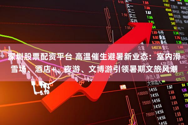 深圳股票配资平台 高温催生避暑新业态：室内滑雪场、酒店+、夜游、文博游引领暑期文旅风潮