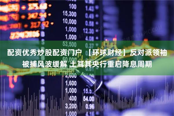 配资优秀炒股配资门户 【环球财经】反对派领袖被捕风波缓解 土耳其央行重启降息周期