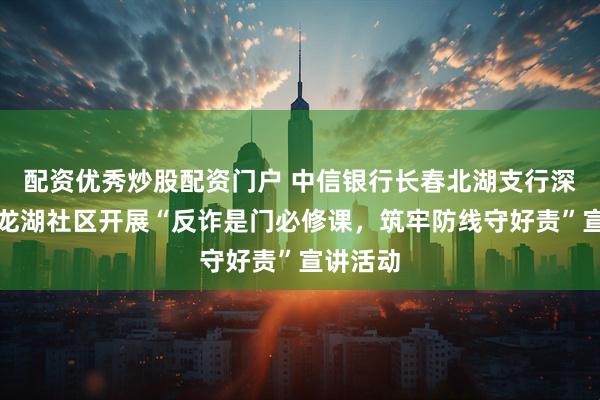 配资优秀炒股配资门户 中信银行长春北湖支行深入北湖龙湖社区开展“反诈是门必修课，筑牢防线守好责”宣讲活动