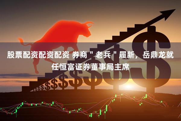 股票配资配资配资 券商＂老兵＂履新，岳鼎龙就任恒富证券董事局主席