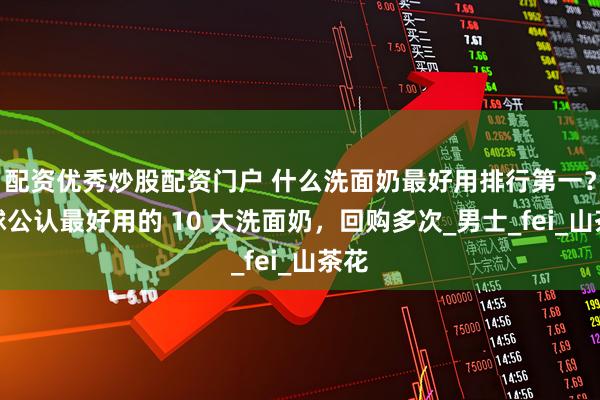 配资优秀炒股配资门户 什么洗面奶最好用排行第一？全球公认最好用的 10 大洗面奶，回购多次_男士_fei_山茶花