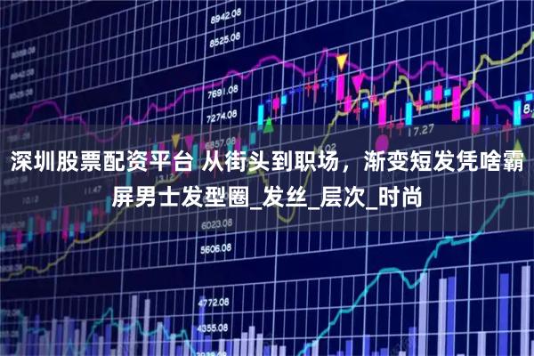 深圳股票配资平台 从街头到职场，渐变短发凭啥霸屏男士发型圈_发丝_层次_时尚