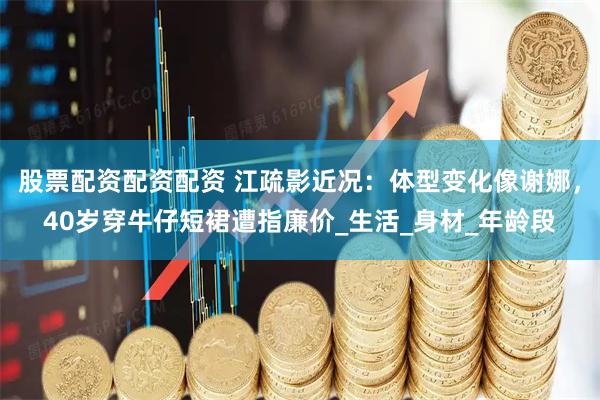 股票配资配资配资 江疏影近况：体型变化像谢娜，40岁穿牛仔短裙遭指廉价_生活_身材_年龄段
