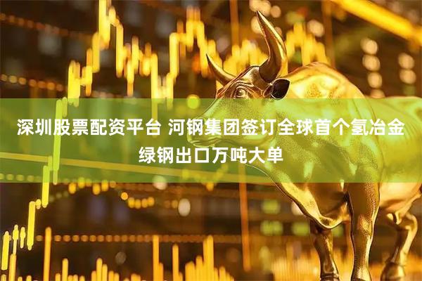 深圳股票配资平台 河钢集团签订全球首个氢冶金绿钢出口万吨大单