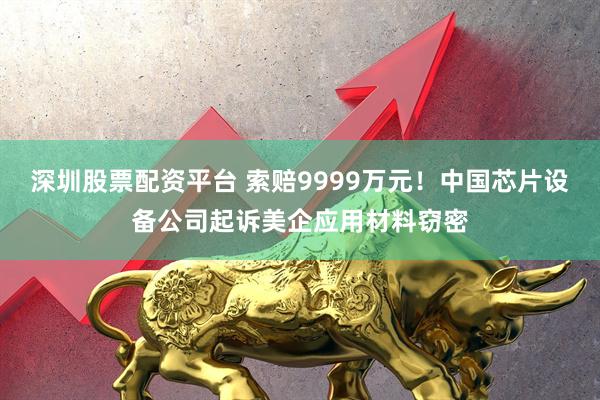深圳股票配资平台 索赔9999万元！中国芯片设备公司起诉美企应用材料窃密