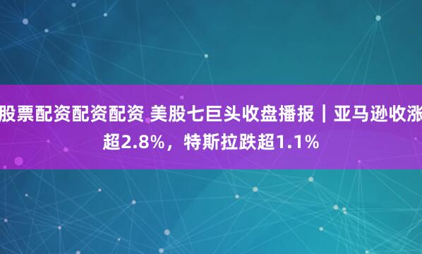 股票配资配资配资 美股七巨头收盘播报｜亚马逊收涨超2.8%，特斯拉跌超1.1%