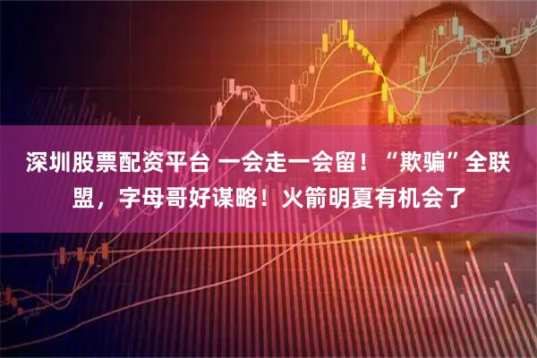 深圳股票配资平台 一会走一会留！“欺骗”全联盟，字母哥好谋略！火箭明夏有机会了