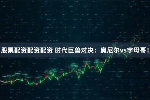 股票配资配资配资 时代巨兽对决：奥尼尔vs字母哥！