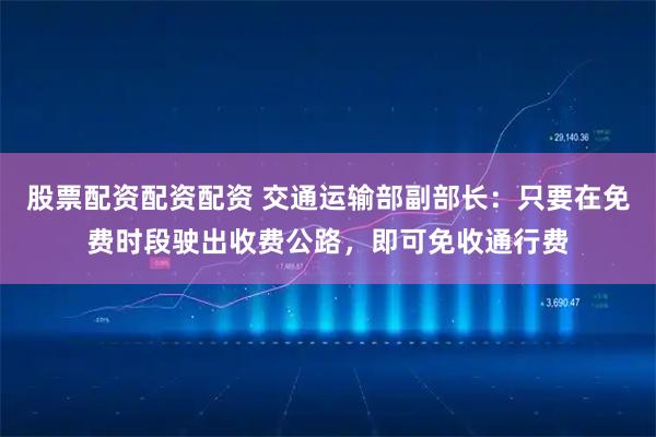 股票配资配资配资 交通运输部副部长：只要在免费时段驶出收费公路，即可免收通行费