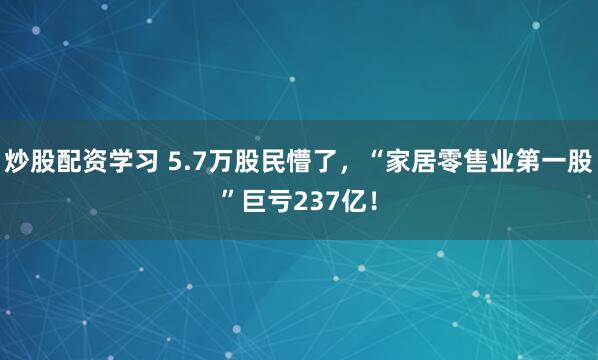 炒股配资学习 5.7万股民懵了，“家居零售业第一股”巨亏237亿！