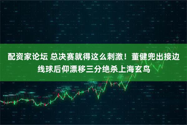 配资家论坛 总决赛就得这么刺激！董健兜出接边线球后仰漂移三分绝杀上海玄鸟