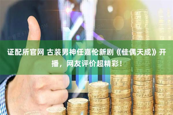 证配所官网 古装男神任嘉伦新剧《佳偶天成》开播，网友评价超精彩！