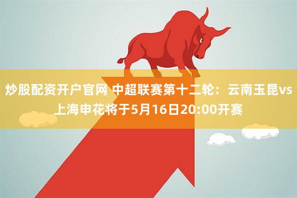 炒股配资开户官网 中超联赛第十二轮：云南玉昆vs上海申花将于5月16日20:00开赛
