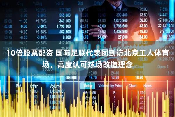 10倍股票配资 国际足联代表团到访北京工人体育场，高度认可球场改造理念