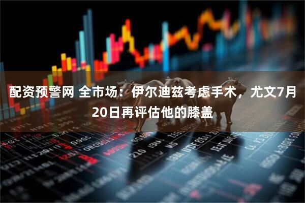 配资预警网 全市场:伊尔迪兹考虑手术,尤文7月20日再评估他的膝盖