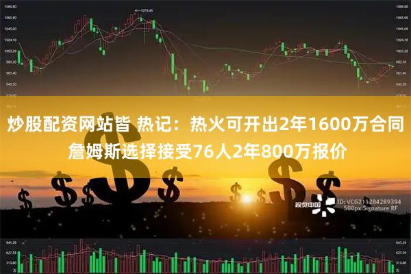 炒股配资网站皆 热记：热火可开出2年1600万合同 詹姆斯选择接受76人2年800万报价