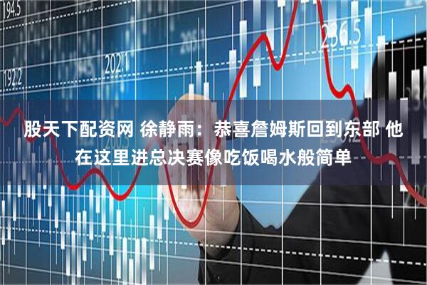 股天下配资网 徐静雨：恭喜詹姆斯回到东部 他在这里进总决赛像吃饭喝水般简单